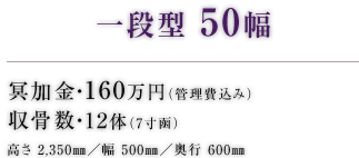 一段型 50幅 冥加金・160万円（管理費込み） 収骨数・12体（7寸函） 高さ 2,350㎜／幅 500㎜／奥行 600㎜