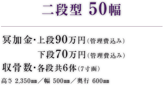 二段型 50幅 冥加金・上段85万円（管理費込み） 下段70万円（管理費込み） 収骨数・各段共6体（7寸函） 高さ 2,350㎜／幅 500㎜／奥行 600㎜