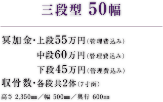 三段型 50幅 冥加金・上段50万円（管理費込み） 中段60万円（管理費込み） 下段45万円（管理費込み） 収骨数・各段共2体（7寸函） 高さ 2,350㎜／幅 500㎜／奥行 600㎜