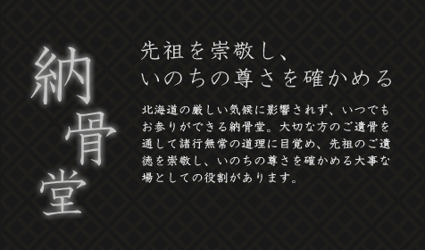 納骨堂　先祖を崇敬し、いのちの尊さを確かめる　北海道の厳しい気候に影響されず、いつでもお参りができる納骨堂。大切な方のご遺骨を通して諸行無常の道理に目覚め、先祖のご遺徳を崇敬し、いのちの尊さを確かめる大事な場としての役割があります。